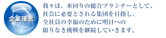 企業理念：我々は、水回りの総合プランナーとして、社会に必要とされる集団を目指し、全社員の幸福のために明日への限りなき挑戦を継続していきます。